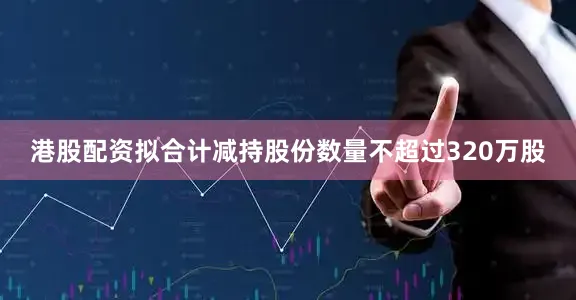 港股配资拟合计减持股份数量不超过320万股