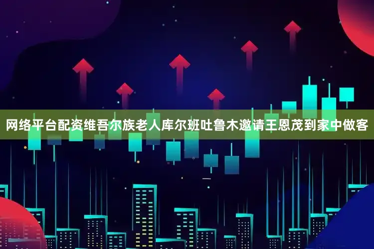 网络平台配资维吾尔族老人库尔班吐鲁木邀请王恩茂到家中做客