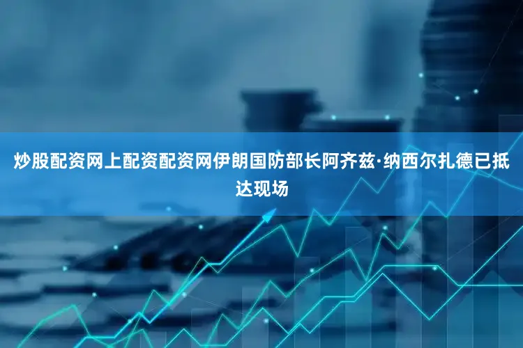 炒股配资网上配资配资网伊朗国防部长阿齐兹·纳西尔扎德已抵达现场