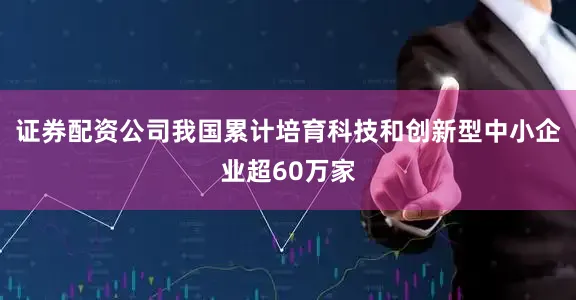 证券配资公司我国累计培育科技和创新型中小企业超60万家