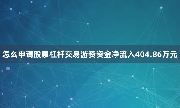 怎么申请股票杠杆交易游资资金净流入404.86万元