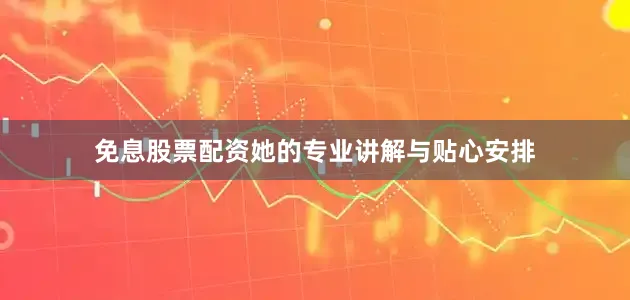 免息股票配资她的专业讲解与贴心安排