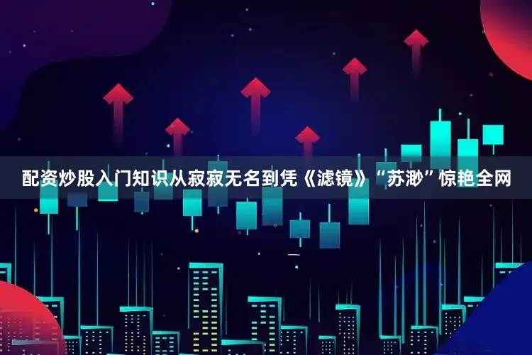 配资炒股入门知识从寂寂无名到凭《滤镜》“苏渺”惊艳全网