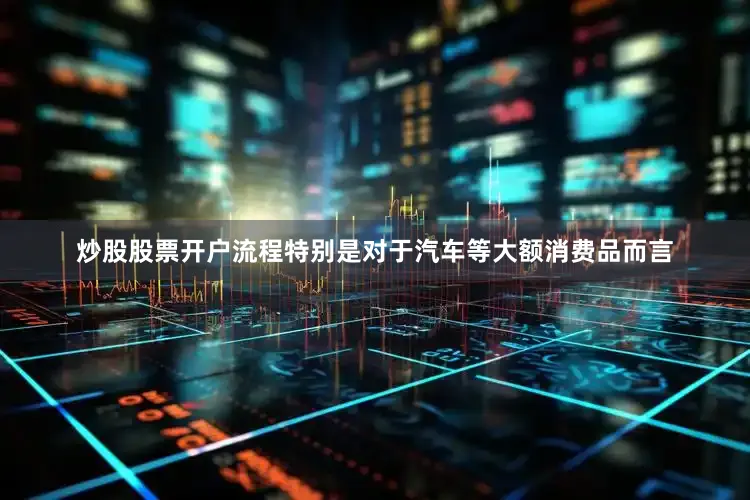 炒股股票开户流程特别是对于汽车等大额消费品而言