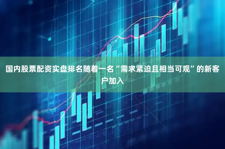 国内股票配资实盘排名随着一名“需求紧迫且相当可观”的新客户加入