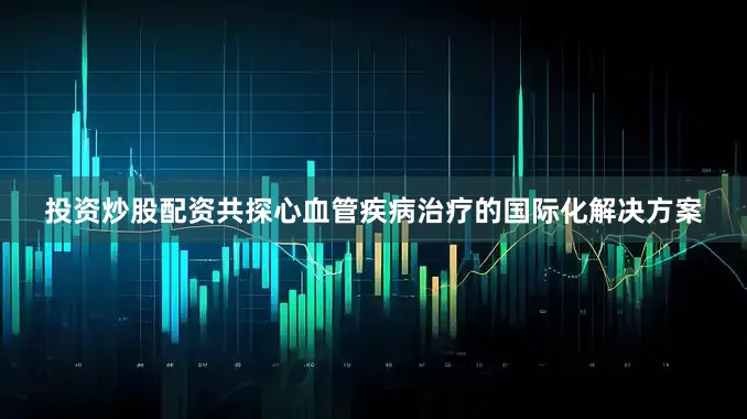 投资炒股配资共探心血管疾病治疗的国际化解决方案